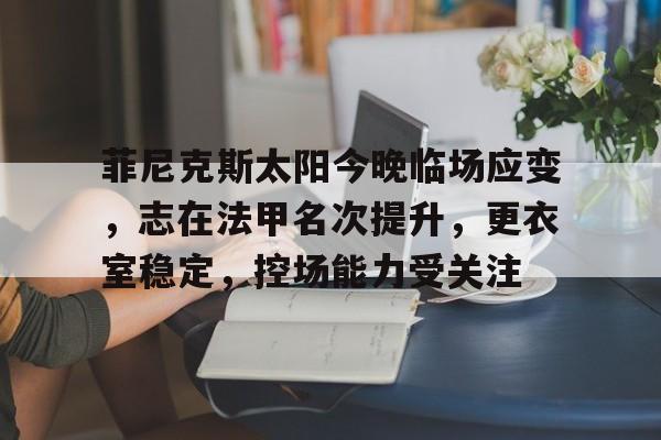 九游-菲尼克斯太阳今晚临场应变，志在法甲名次提升，更衣室稳定，控场能力受关注的简单介绍-九游